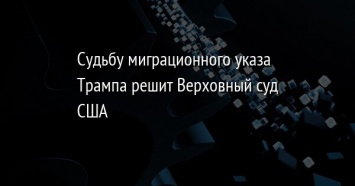 Судьбу миграционного указа Трампа решит Верховный суд США