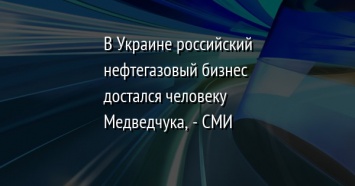 В Украине российский нефтегазовый бизнес достался человеку Медведчука, - СМИ