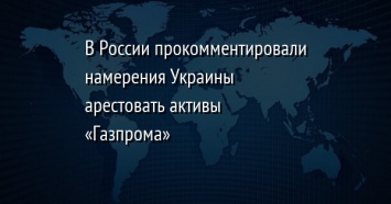 В России прокомментировали намерения Украины арестовать активы «Газпрома»