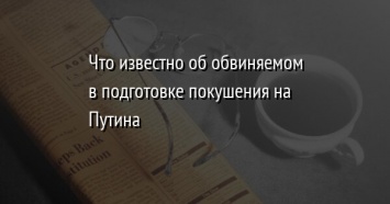 Что известно об обвиняемом в подготовке покушения на Путина