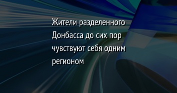 Жители разделенного Донбасса до сих пор чувствуют себя одним регионом