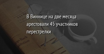 В Виннице на две месяца арестовали 45 участников перестрелки