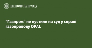 Газпром не пустили на суд по делу газопровода OPAL