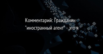 Комментарий: Гражданин "иностранный агент" - это я