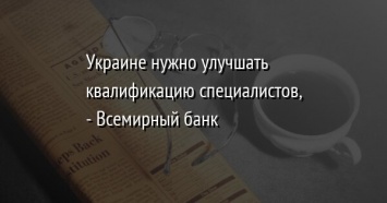 Украине нужно улучшать квалификацию специалистов, - Всемирный банк