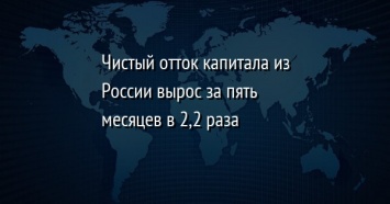 Чистый отток капитала из России вырос за пять месяцев в 2,2 раза