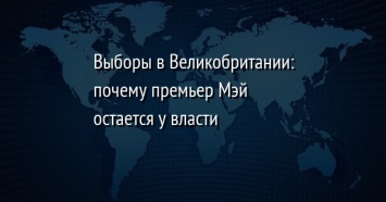 Выборы в Великобритании: почему премьер Мэй остается у власти