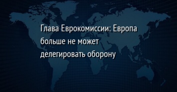 Глава Еврокомиссии: Европа больше не может делегировать оборону