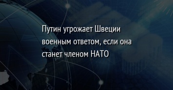 Путин угрожает Швеции военным ответом, если она станет членом НАТО