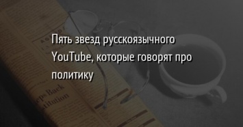Пять звезд русскоязычного YouTube, которые говорят про политику