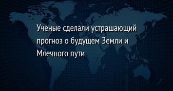 Ученые сделали устрашающий прогноз о будущем Земли и Млечного пути