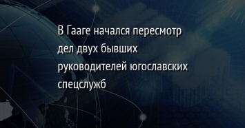 В Гааге начался пересмотр дел двух бывших руководителей югославских спецслужб