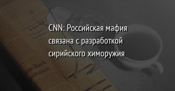 CNN: Российская мафия связана с разработкой сирийского химоружия