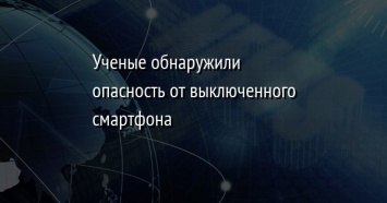 Ученые обнаружили опасность от выключенного смартфона