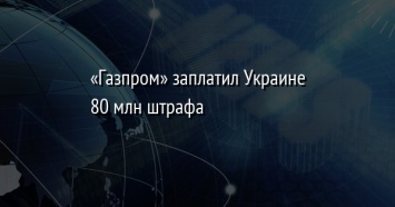 «Газпром» заплатил Украине 80 млн штрафа