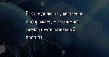 Вскоре доллар существенно подорожает, - экономист сделал неутешительный прогноз