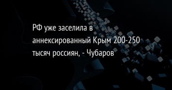 РФ уже заселила в аннексированный Крым 200-250 тысяч россиян, - Чубаров