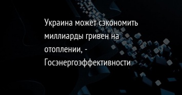 Украина может сэкономить миллиарды гривен на отоплении, - Госэнергоэффективности