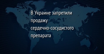 В Украине запретили продажу сердечно-сосудистого препарата