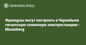 Французы могут построить в Чернобыле гигантскую солнечную электростанцию - Bloomberg