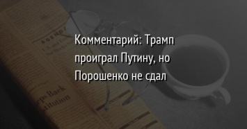 Комментарий: Трамп проиграл Путину, но Порошенко не сдал