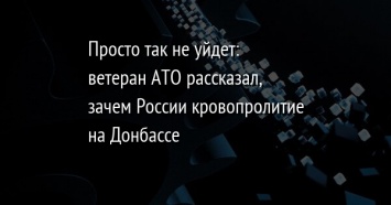 Просто так не уйдет: ветеран АТО рассказал, зачем России кровопролитие на Донбассе