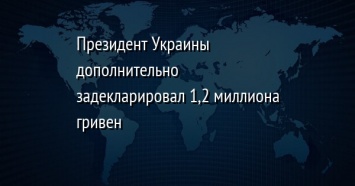 Президент Украины дополнительно задекларировал 1,2 миллиона гривен