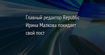 Главный редактор Republic Ирина Малкова покидает свой пост