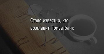 Стало известно, кто возглавит Приватбанк