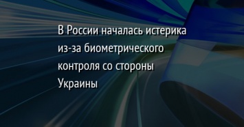 В России началась истерика из-за биометрического контроля со стороны Украины