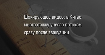 Шокирующее видео: в Китае многоэтажку унесло потоком сразу после эвакуации