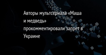 Авторы мультсериала «Маша и медведь» прокомментировали запрет в Украине