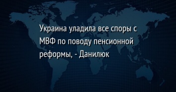 Украина уладила все споры с МВФ по поводу пенсионной реформы, - Данилюк