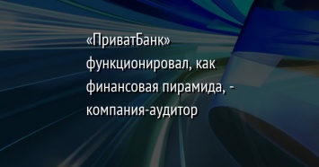 «ПриватБанк» функционировал, как финансовая пирамида, - компания-аудитор