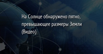 На Солнце обнаружено пятно, превышающее размеры Земли (Видео)