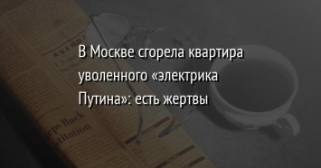 В Москве сгорела квартира уволенного «электрика Путина»: есть жертвы