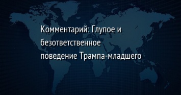 Комментарий: Глупое и безответственное поведение Трампа-младшего