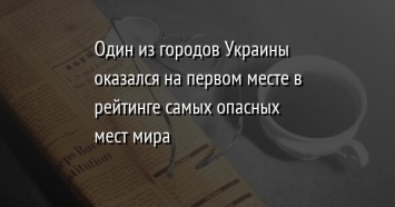 Один из городов Украины оказался на первом месте в рейтинге самых опасных мест мира