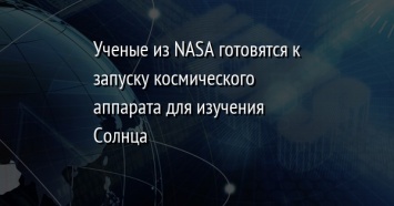 Ученые из NASA готовятся к запуску космического аппарата для изучения Солнца