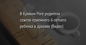 В Кривом Роге родители сожгли приемного 6-летнего ребенка в духовке (Видео)