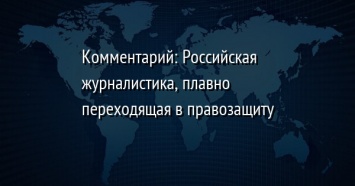 Комментарий: Российская журналистика, плавно переходящая в правозащиту