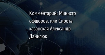 Комментарий: Министр офшоров, или Сирота казанская Александр Данилюк