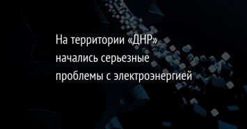 На территории «ДНР» начались серьезные проблемы с электроэнергией