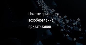 Почему срывается возобновление приватизации