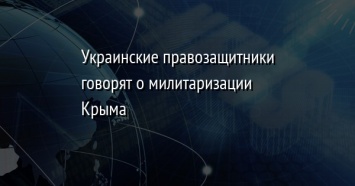 Украинские правозащитники говорят о милитаризации Крыма