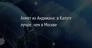 Ахмет из Андижана: в Калуге лучше, чем в Москве