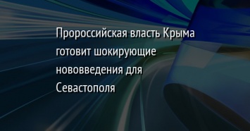 Пророссийская власть Крыма готовит шокирующие нововведения для Севастополя