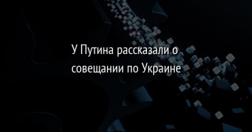 У Путина рассказали о совещании по Украине