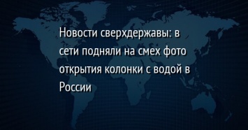 Новости сверхдержавы: в сети подняли на смех фото открытия колонки с водой в России