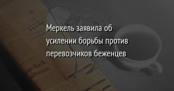 Меркель заявила об усилении борьбы против перевозчиков беженцев